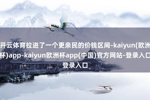 开云体育拉进了一个更亲民的价钱区间-kaiyun(欧洲杯)app-kaiyun欧洲杯app(中国)官方网站-登录入口