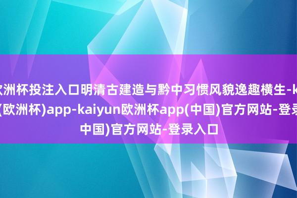 欧洲杯投注入口明清古建造与黔中习惯风貌逸趣横生-kaiyun(欧洲杯)app-kaiyun欧洲杯app(中国)官方网站-登录入口