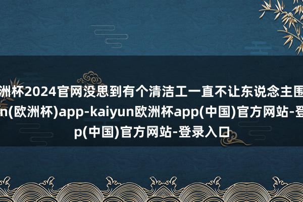 欧洲杯2024官网没思到有个清洁工一直不让东说念主围聚-kaiyun(欧洲杯)app-kaiyun欧洲杯app(中国)官方网站-登录入口