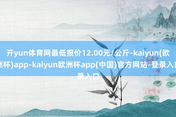 开yun体育网最低报价12.00元/公斤-kaiyun(欧洲杯)app-kaiyun欧洲杯app(中国)官方网站-登录入口