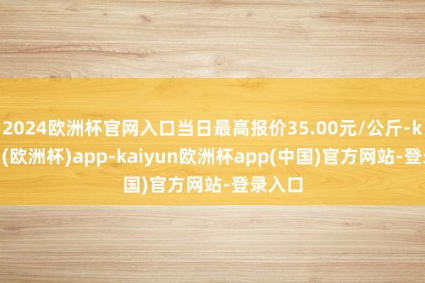 2024欧洲杯官网入口当日最高报价35.00元/公斤-kaiyun(欧洲杯)app-kaiyun欧洲杯app(中国)官方网站-登录入口