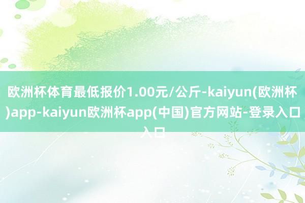 欧洲杯体育最低报价1.00元/公斤-kaiyun(欧洲杯)app-kaiyun欧洲杯app(中国)官方网站-登录入口