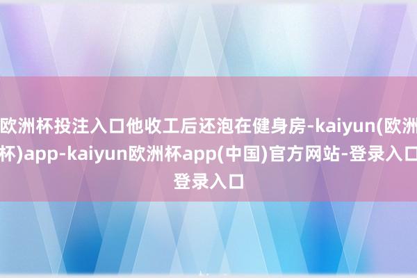 欧洲杯投注入口他收工后还泡在健身房-kaiyun(欧洲杯)app-kaiyun欧洲杯app(中国)官方网站-登录入口