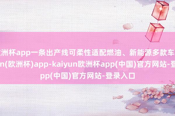 欧洲杯app一条出产线可柔性适配燃油、新能源多款车型-kaiyun(欧洲杯)app-kaiyun欧洲杯app(中国)官方网站-登录入口