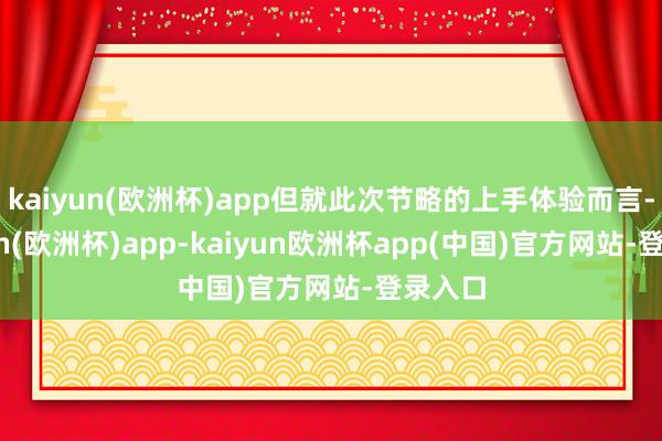 kaiyun(欧洲杯)app但就此次节略的上手体验而言-kaiyun(欧洲杯)app-kaiyun欧洲杯app(中国)官方网站-登录入口