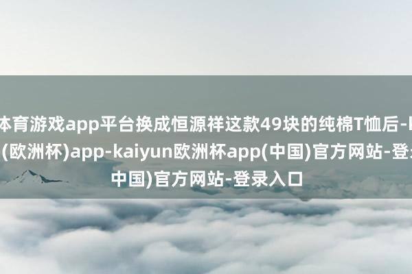 体育游戏app平台换成恒源祥这款49块的纯棉T恤后-kaiyun(欧洲杯)app-kaiyun欧洲杯app(中国)官方网站-登录入口