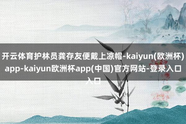 开云体育护林员龚存友便戴上凉帽-kaiyun(欧洲杯)app-kaiyun欧洲杯app(中国)官方网站-登录入口
