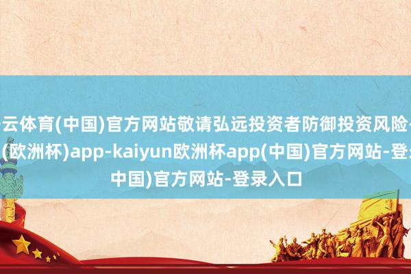 开云体育(中国)官方网站敬请弘远投资者防御投资风险-kaiyun(欧洲杯)app-kaiyun欧洲杯app(中国)官方网站-登录入口