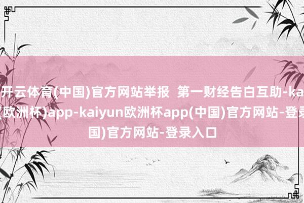 开云体育(中国)官方网站举报  第一财经告白互助-kaiyun(欧洲杯)app-kaiyun欧洲杯app(中国)官方网站-登录入口