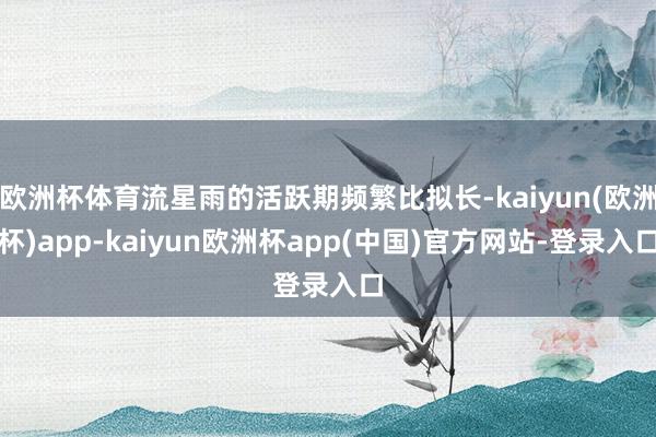 欧洲杯体育流星雨的活跃期频繁比拟长-kaiyun(欧洲杯)app-kaiyun欧洲杯app(中国)官方网站-登录入口