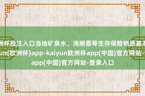欧洲杯投注入口当地矿泉水、浅陋面等生存保险物质基本得志-kaiyun(欧洲杯)app-kaiyun欧洲杯app(中国)官方网站-登录入口