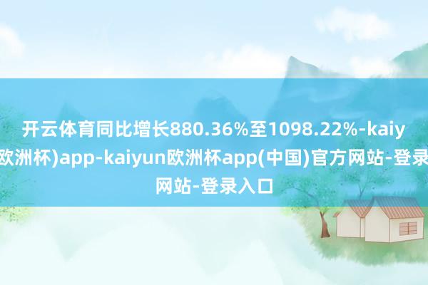 开云体育同比增长880.36%至1098.22%-kaiyun(欧洲杯)app-kaiyun欧洲杯app(中国)官方网站-登录入口