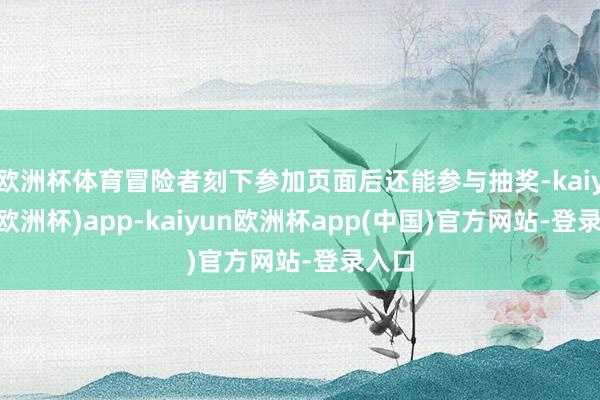 欧洲杯体育冒险者刻下参加页面后还能参与抽奖-kaiyun(欧洲杯)app-kaiyun欧洲杯app(中国)官方网站-登录入口
