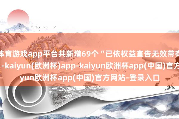 体育游戏app平台共新增69个“已依权益宣告无效带有诓骗性的商标”-kaiyun(欧洲杯)app-kaiyun欧洲杯app(中国)官方网站-登录入口