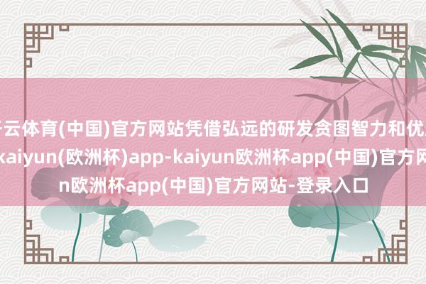 开云体育(中国)官方网站凭借弘远的研发贪图智力和优质的居品品性-kaiyun(欧洲杯)app-kaiyun欧洲杯app(中国)官方网站-登录入口
