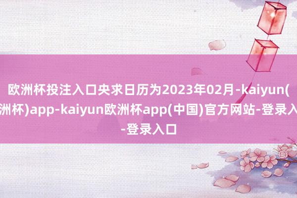 欧洲杯投注入口央求日历为2023年02月-kaiyun(欧洲杯)app-kaiyun欧洲杯app(中国)官方网站-登录入口