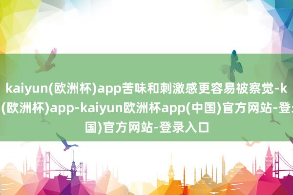 kaiyun(欧洲杯)app苦味和刺激感更容易被察觉-kaiyun(欧洲杯)app-kaiyun欧洲杯app(中国)官方网站-登录入口