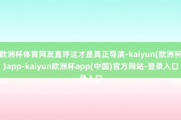 欧洲杯体育网友直呼这才是真正导演-kaiyun(欧洲杯)app-kaiyun欧洲杯app(中国)官方网站-登录入口