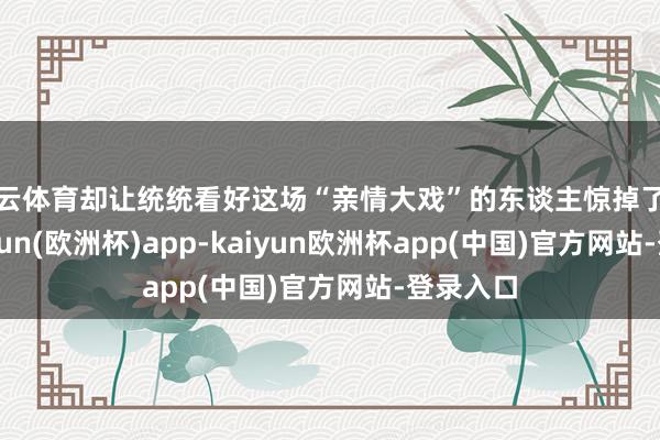 开云体育却让统统看好这场“亲情大戏”的东谈主惊掉了下巴-kaiyun(欧洲杯)app-kaiyun欧洲杯app(中国)官方网站-登录入口