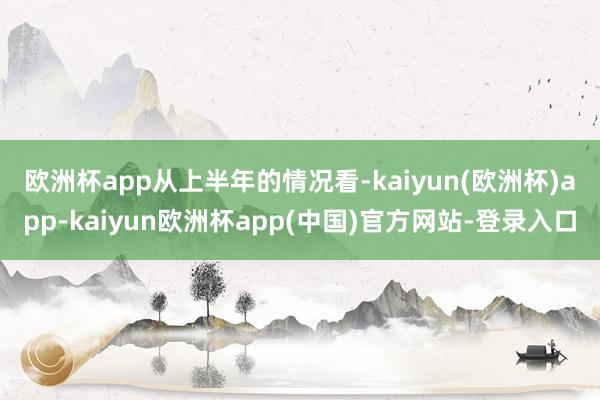 欧洲杯app　　从上半年的情况看-kaiyun(欧洲杯)app-kaiyun欧洲杯app(中国)官方网站-登录入口