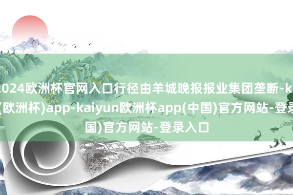 2024欧洲杯官网入口行径由羊城晚报报业集团垄断-kaiyun(欧洲杯)app-kaiyun欧洲杯app(中国)官方网站-登录入口