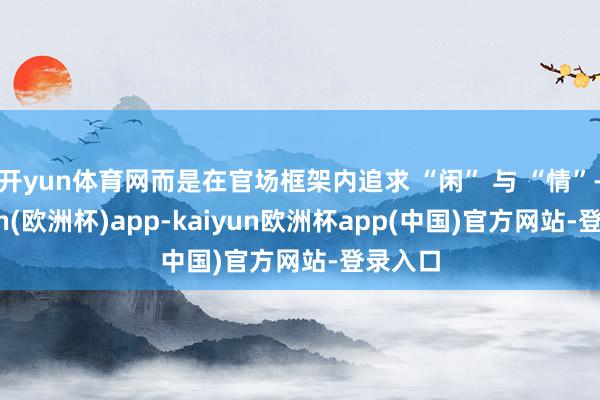 开yun体育网而是在官场框架内追求 “闲” 与 “情”-kaiyun(欧洲杯)app-kaiyun欧洲杯app(中国)官方网站-登录入口