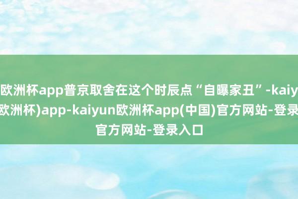 欧洲杯app普京取舍在这个时辰点“自曝家丑”-kaiyun(欧洲杯)app-kaiyun欧洲杯app(中国)官方网站-登录入口