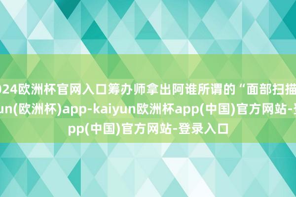 2024欧洲杯官网入口筹办师拿出阿谁所谓的“面部扫描仪”-kaiyun(欧洲杯)app-kaiyun欧洲杯app(中国)官方网站-登录入口