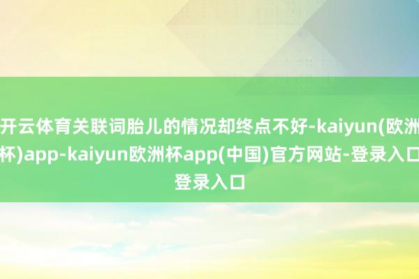 开云体育关联词胎儿的情况却终点不好-kaiyun(欧洲杯)app-kaiyun欧洲杯app(中国)官方网站-登录入口