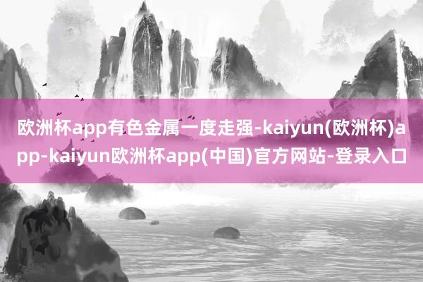 欧洲杯app　　有色金属一度走强-kaiyun(欧洲杯)app-kaiyun欧洲杯app(中国)官方网站-登录入口