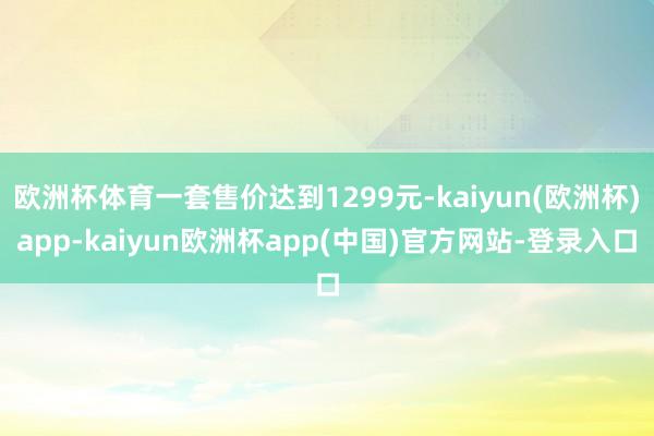 欧洲杯体育一套售价达到1299元-kaiyun(欧洲杯)app-kaiyun欧洲杯app(中国)官方网站-登录入口