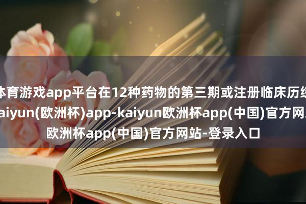 体育游戏app平台在12种药物的第三期或注册临床历练正进行中-kaiyun(欧洲杯)app-kaiyun欧洲杯app(中国)官方网站-登录入口