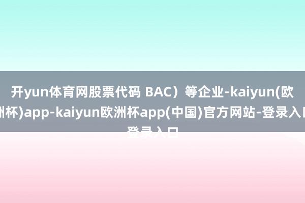 开yun体育网股票代码 BAC）等企业-kaiyun(欧洲杯)app-kaiyun欧洲杯app(中国)官方网站-登录入口