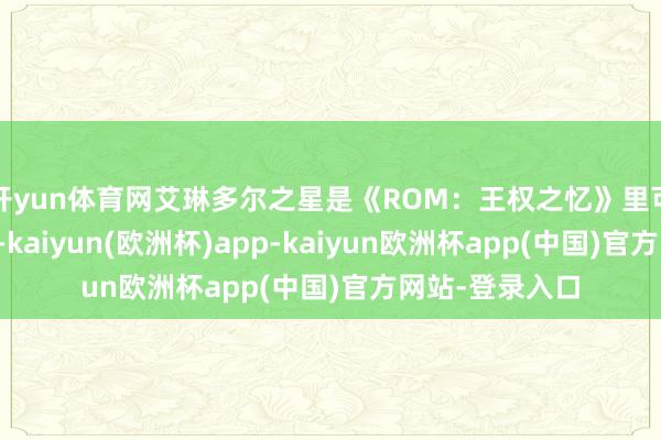 开yun体育网艾琳多尔之星是《ROM：王权之忆》里可供强化、升阶-kaiyun(欧洲杯)app-kaiyun欧洲杯app(中国)官方网站-登录入口