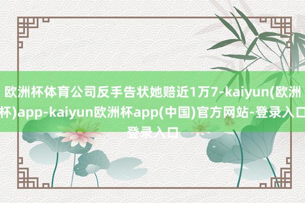 欧洲杯体育公司反手告状她赔近1万7-kaiyun(欧洲杯)app-kaiyun欧洲杯app(中国)官方网站-登录入口