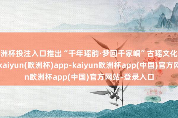 欧洲杯投注入口推出“千年瑶韵·梦回千家峒”古瑶文化杰作体验清亮-kaiyun(欧洲杯)app-kaiyun欧洲杯app(中国)官方网站-登录入口