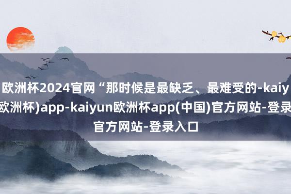 欧洲杯2024官网“那时候是最缺乏、最难受的-kaiyun(欧洲杯)app-kaiyun欧洲杯app(中国)官方网站-登录入口