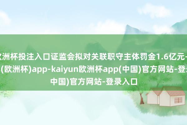 欧洲杯投注入口证监会拟对关联职守主体罚金1.6亿元-kaiyun(欧洲杯)app-kaiyun欧洲杯app(中国)官方网站-登录入口