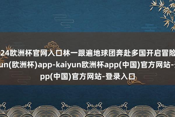 2024欧洲杯官网入口林一跟遍地球团奔赴多国开启冒险旅程-kaiyun(欧洲杯)app-kaiyun欧洲杯app(中国)官方网站-登录入口