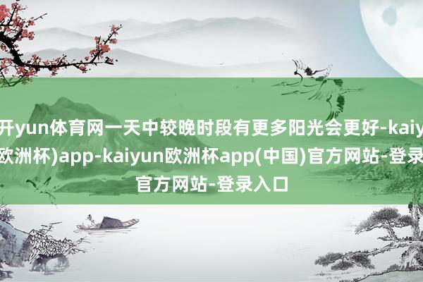 开yun体育网一天中较晚时段有更多阳光会更好-kaiyun(欧洲杯)app-kaiyun欧洲杯app(中国)官方网站-登录入口