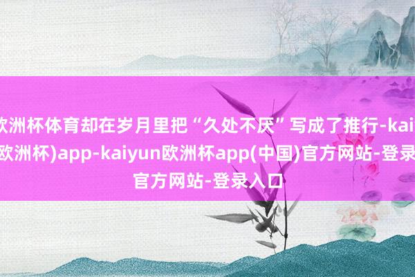 欧洲杯体育却在岁月里把“久处不厌”写成了推行-kaiyun(欧洲杯)app-kaiyun欧洲杯app(中国)官方网站-登录入口
