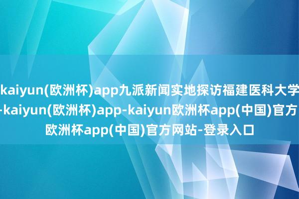 kaiyun(欧洲杯)app九派新闻实地探访福建医科大学附庸第一病院-kaiyun(欧洲杯)app-kaiyun欧洲杯app(中国)官方网站-登录入口