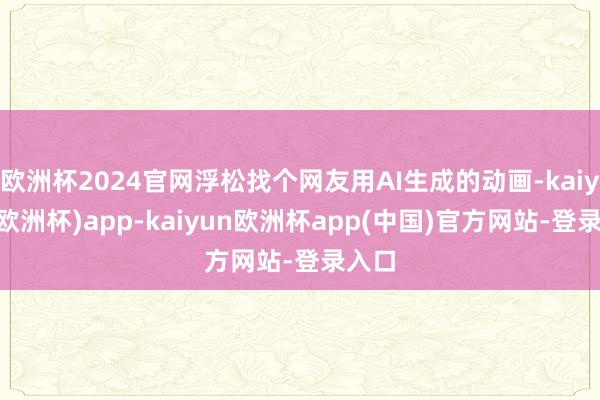 欧洲杯2024官网浮松找个网友用AI生成的动画-kaiyun(欧洲杯)app-kaiyun欧洲杯app(中国)官方网站-登录入口