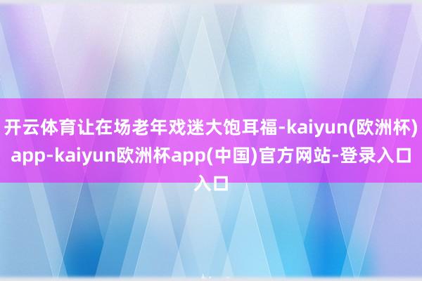 开云体育让在场老年戏迷大饱耳福-kaiyun(欧洲杯)app-kaiyun欧洲杯app(中国)官方网站-登录入口