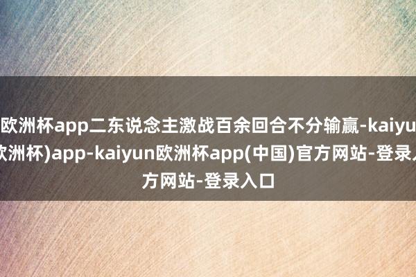 欧洲杯app二东说念主激战百余回合不分输赢-kaiyun(欧洲杯)app-kaiyun欧洲杯app(中国)官方网站-登录入口