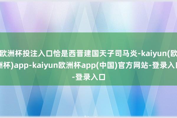 欧洲杯投注入口恰是西晋建国天子司马炎-kaiyun(欧洲杯)app-kaiyun欧洲杯app(中国)官方网站-登录入口