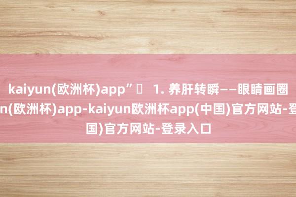 kaiyun(欧洲杯)app”✅ 1. 养肝转瞬——眼睛画圈-kaiyun(欧洲杯)app-kaiyun欧洲杯app(中国)官方网站-登录入口