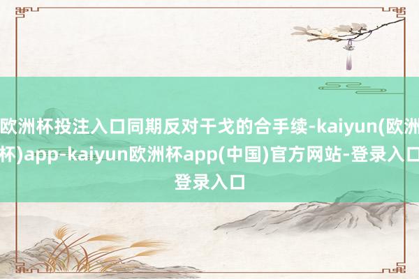 欧洲杯投注入口同期反对干戈的合手续-kaiyun(欧洲杯)app-kaiyun欧洲杯app(中国)官方网站-登录入口