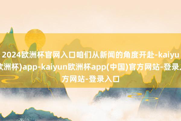 2024欧洲杯官网入口咱们从新闻的角度开赴-kaiyun(欧洲杯)app-kaiyun欧洲杯app(中国)官方网站-登录入口