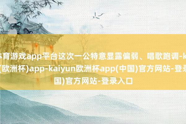 体育游戏app平台这次一公特意显露偏弱、唱歌跑调-kaiyun(欧洲杯)app-kaiyun欧洲杯app(中国)官方网站-登录入口